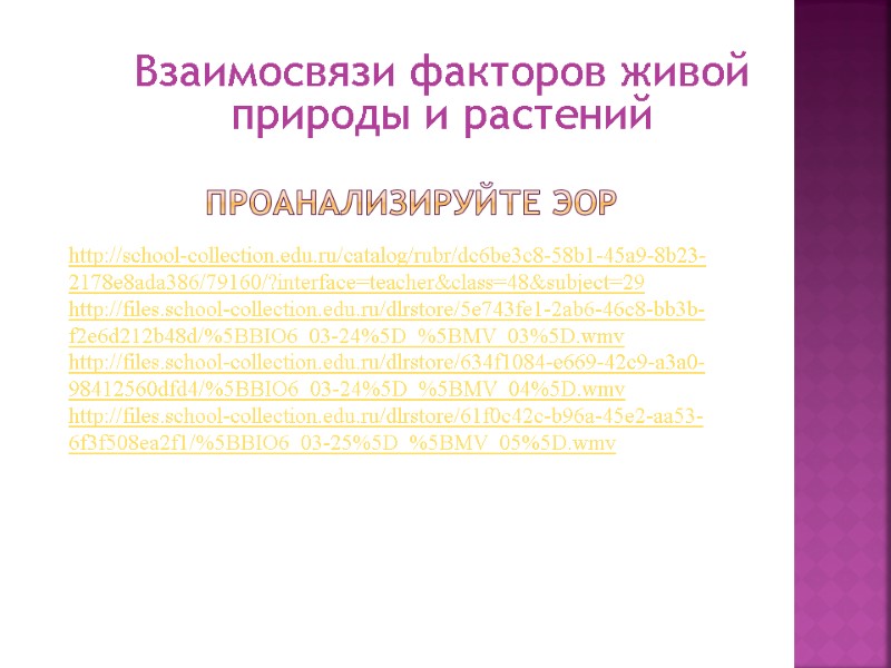 Проанализируйте ЭОР http://school-collection.edu.ru/catalog/rubr/dc6be3c8-58b1-45a9-8b23-2178e8ada386/79160/?interface=teacher&class=48&subject=29 http://files.school-collection.edu.ru/dlrstore/5e743fe1-2ab6-46c8-bb3b-f2e6d212b48d/%5BBIO6_03-24%5D_%5BMV_03%5D.wmv http://files.school-collection.edu.ru/dlrstore/634f1084-e669-42c9-a3a0-98412560dfd4/%5BBIO6_03-24%5D_%5BMV_04%5D.wmv http://files.school-collection.edu.ru/dlrstore/61f0c42c-b96a-45e2-aa53-6f3f508ea2f1/%5BBIO6_03-25%5D_%5BMV_05%5D.wmv Взаимосвязи факторов живой природы и растений